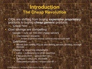 Introduction The Cheap Revolution CIOs are shifting from buying  expensive proprietary  products to buying  cheap generic  products “ Cheap Tech” Cost savings are compelling Google = runs on 100,000 cheap servers One breaks = discards Avoids expensive service contracts and in-house staff “ Dellification” Moved from selling PCs to also selling servers, printers, storage devices…. “ Cheap” is occurring elsewhere: Labor – outsourcing to other countries Film production – camcorders etc. Software – Linux Vs. Microsoft Telecommunications – Voice-over-IP… 