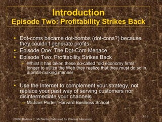 Introduction Episode Two: Profitability Strikes Back Dot-coms became dot-bombs (dot-cons?) because they couldn’t generate profits Episode One: The Dot-Com Menace Episode Two: Profitability Strikes Back Whilst it has taken these so-called “old economy firms” longer to utilize the Web they realize that they must do so in a profit-making manner Use the Internet to complement your strategy, not replace your past way of serving customers nor disintermediate your channels Michael Porter, Harvard Business School 