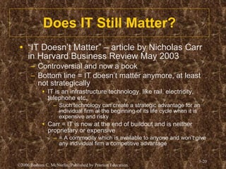 Does IT Still Matter? “ IT Doesn’t Matter” – article by Nicholas Carr in Harvard Business Review May 2003 Controversial and now a book Bottom line = IT doesn’t matter anymore, at least not strategically IT is an infrastructure technology, like rail, electricity, telephone etc. Such technology can create a strategic advantage for an individual firm at the beginning of its life cycle when it is expensive and risky Carr = IT is now at the end of buildout and is neither proprietary or expensive = A commodity which is available to anyone and won’t give any individual firm a competitive advantage  