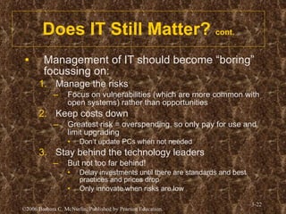 Does IT Still Matter?  cont. Management of IT should become “boring” focussing on: Manage the risks Focus on vulnerabilities (which are more common with open systems) rather than opportunities Keep costs down Greatest risk = overspending, so only pay for use and limit upgrading Don’t update PCs when not needed Stay behind the technology leaders But not too far behind! Delay investments until there are standards and best practices and prices drop Only innovate when risks are low 