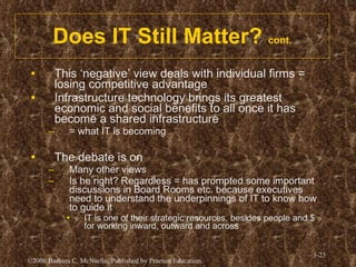 Does IT Still Matter?  cont. This ‘negative’ view deals with individual firms = losing competitive advantage Infrastructure technology brings its greatest economic and social benefits to all once it has become a shared infrastructure = what IT is becoming The debate is on Many other views Is he right? Regardless = has prompted some important discussions in Board Rooms etc. because executives need to understand the underpinnings of IT to know how to guide it IT is one of their strategic resources, besides people and $ for working inward, outward and across 