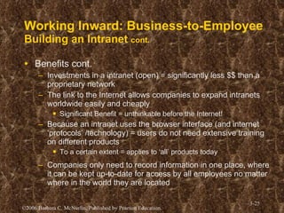 Working Inward: Business-to-Employee Building an Intranet  cont. Benefits cont. Investments in a intranet (open) = significantly less $$ than a proprietary network The link to the Internet allows companies to expand intranets worldwide easily and cheaply Significant Benefit = unthinkable before the Internet! Because an intranet uses the browser interface (and internet ‘protocols’ /technology) = users do not need extensive training on different products To a certain extent = applies to ‘all’ products today Companies only need to record information in one place, where it can be kept up-to-date for access by all employees no matter where in the world they are located 