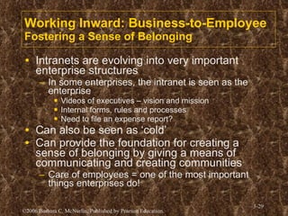 Working Inward: Business-to-Employee Fostering a Sense of Belonging Intranets are evolving into very important enterprise structures In some enterprises, the intranet is seen as the enterprise Videos of executives – vision and mission Internal forms, rules and processes Need to file an expense report? Can also be seen as ‘cold’ Can provide the foundation for creating a sense of belonging by giving a means of communicating and creating communities Care of employees = one of the most important things enterprises do!  