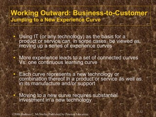 Working Outward: Business-to-Customer Jumping to a New Experience Curve Using IT (or any technology) as the basis for a product or service can, in some cases, be viewed as moving up a series of experience curves More experience leads to a set of connected curves Vs. one continuous learning curve Each curve represents a new technology or combination thereof in a product or service as well as in its manufacture and/or support Moving to a new curve requires substantial investment in a new technology 