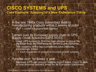 CISCO SYSTEMS and UPS Case Example: Jumping to a New Experience Curve In the late 1990s Cisco committed itself to manufacturing products within 2 weeks of order BUT = could not guarantee delivery Turned over its European supply chain to UPS Supply Chain Solutions (UPS SCS) Uses UPS system to find the best shipper to move the package from the Netherlands centre to the customer The systems of the two companies have become increasingly linked Each movement of product is recorded in both systems Handles over 1m boxes a year Because UPS can ensure reliable transit times, Cisco is able to now promise delivery times for its European customers 