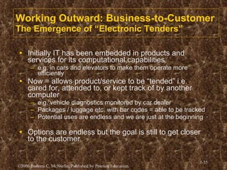 Working Outward: Business-to-Customer The Emergence of “Electronic Tenders” Initially IT has been embedded in products and services for its computational capabilities e.g. in cars and elevators to make them operate more efficiently Now = allows product/service to be “tended” i.e. cared for, attended to, or kept track of by another computer e.g. vehicle diagnostics monitored by car dealer Packages / luggage etc. with bar codes = able to be tracked Potential uses are endless and we are just at the beginning Options are endless but the goal is still to get closer to the customer 