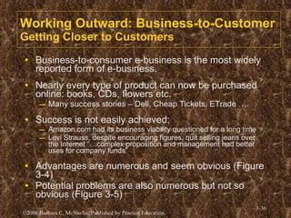Working Outward: Business-to-Customer Getting Closer to Customers Business-to-consumer e-business is the most widely reported form of e-business. Nearly every type of product can now be purchased online: books, CDs, flowers etc. Many success stories – Dell, Cheap Tickets, ETrade …. Success is not easily achieved: Amazon.com had its business viability questioned for a long time Levi Strauss, despite encouraging figures, quit selling jeans over the Internet “…complex proposition and management had better uses for company funds” Advantages are numerous and seem obvious (Figure 3-4)  Potential problems are also numerous but not so obvious (Figure 3-5) 