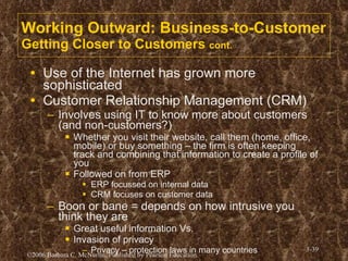 Working Outward: Business-to-Customer Getting Closer to Customers  cont. Use of the Internet has grown more sophisticated Customer Relationship Management (CRM) Involves using IT to know more about customers (and non-customers?) Whether you visit their website, call them (home, office, mobile) or buy something – the firm is often keeping track and combining that information to create a profile of you Followed on from ERP ERP focussed on internal data CRM focuses on customer data Boon or bane = depends on how intrusive you think they are Great useful information Vs. Invasion of privacy Privacy – protection laws in many countries 