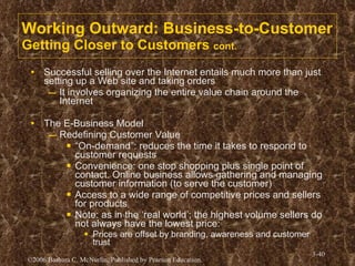 Working Outward: Business-to-Customer Getting Closer to Customers  cont. Successful selling over the Internet entails much more than just setting up a Web site and taking orders It involves organizing the entire value chain around the Internet The E-Business Model Redefining Customer Value “ On-demand”: reduces the time it takes to respond to customer requests Convenience: one stop shopping plus single point of contact. Online business allows gathering and managing customer information (to serve the customer) Access to a wide range of competitive prices and sellers for products Note: as in the ‘real world’; the highest volume sellers do not always have the lowest price: Prices are offset by branding, awareness and customer trust 