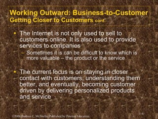 Working Outward: Business-to-Customer Getting Closer to Customers  cont. The Internet is not only used to sell to customers online. It is also used to provide services to companies Sometimes it is can be difficult to know which is more valuable – the product or the service The current focus is on staying in closer contact with customers, understanding them better, and eventually, becoming customer driven by delivering personalized products and service  