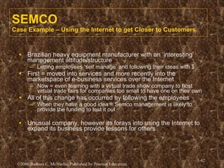 SEMCO Case Example – Using the Internet to get Closer to Customers Brazilian heavy equipment manufacturer with an ‘interesting’ management attitude/structure Letting employees ‘self manage’ and following their ideas with $ First = moved into services and more recently into the marketspace of e-business services over the Internet Now = even teaming with a virtual trade show company to host virtual trade fairs for companies too small to have one on their own All of this change has occurred by following the employees When they have a good idea = Semco management is likely to provide the funding to test it out Unusual company, however its forays into using the Internet to expand its business provide lessons for others   