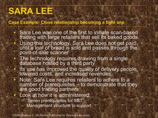 SARA LEE Case Example: Close relationship becoming a tight one   Sara Lee was one of the first to initiate scan-based trading with large retailers that sell its baked goods Using this technology, Sara Lee does not get paid until a loaf of bread is sold and passes through the point-of-sale scanner The technology requires drawing from a single database hosted by a third party Its use has improved the quality of delivery people, lowered costs, and increased revenues Note: Sara Lee requires retailers to adhere to a number of prerequisites – to demonstrate that they are good trading partners Look at how it is administered: ‘ Seven prerequisites for SBT’ Management structure to support  