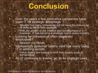 Conclusion Over the years a few innovative companies have used IT for strategic advantage ‘ Models’ but many companies did not have the resources or skills to follow their example With the growth of the Internet and development of e-business, IT has become a strategic tool in every industry Looking for cohesion of often dispersed employees? Intranets and Portals Increasingly customer centric view has many using IT in working across Value chains are looking to shift from supply-push to demand-pull As IT continues to evolve, so do its strategic uses  