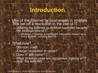 Introduction Use of the Internet by businesses in mid/late ’90s set off a revolution in the use of IT Utilizing the Internet to conduct business became the strategic use of IT Strategic = having a significant, long-term impact on a firm’s growth, industry and $$ What now? Dot-com crash A larger revolution to come? Does IT still matter? What strategic uses are companies making of IT (esp. the Internet) 