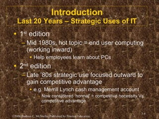 Introduction Last 20 Years – Strategic Uses of IT 1 st  edition Mid 1980s, hot topic = end user computing (working inward) Help employees learn about PCs 2 nd  edition Late ’80s strategic use focused outward to gain competitive advantage e.g. Merrill Lynch cash management account Now considered ‘normal’ = competitive necessity Vs. competitive advantage 