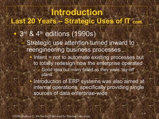 Introduction Last 20 Years – Strategic Uses of IT  cont. 3 rd  & 4 th  editions (1990s) Strategic use attention turned inward to reengineering business processes Intent = not to automate existing processes but to totally redesign how the enterprise operated Good idea but many failed as they were ‘lay-off’ plans Introduction of ERP systems was also aimed at internal operations, specifically providing single sources of data enterprise-wide 