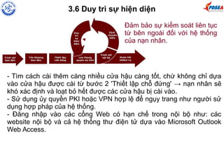 3.6 Duy trì sự hiện diện 
Đảm bảo sự kiểm soát liên tục 
từ bên ngoài đối với hệ thống 
của nạn nhân. 
- Tìm cách cài thêm càng nhiều cửa hậu càng tốt, chứ không chỉ dựa 
vào cửa hậu được cài từ bước 2 'Thiết lập chỗ đứng' → nạn nhân sẽ 
khó xác định và loạt bỏ hết được các cửa hậu bị cài vào. 
- Sử dụng ủy quyền PKI hoặc VPN hợp lệ để ngụy trang như người sử 
dụng hợp pháp của hệ thống. 
- Đăng nhập vào các cổng Web có hạn chế trong nội bộ như: các 
website nội bộ và cả hệ thống thư điện tử dựa vào Microsoft Outlook 
Web Access. 
 
