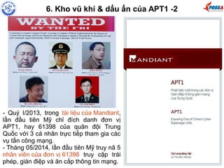 6. Kho vũ khí & dấu ấn của APT1 -2 
- Quý I/2013, trong tài liệu của Mandiant, 
lần đầu tiên Mỹ chỉ đích danh đơn vị 
APT1, hay 61398 của quân đội Trung 
Quốc với 3 cá nhân trực tiếp tham gia các 
vụ tấn công mạng. 
- Tháng 05/2014, lần đầu tiên Mỹ truy nã 5 
nhân viên của đơn vị 61398 truy cập trái 
phép, gián điệp và ăn cắp thông tin mạng. 
 