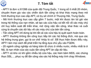 7. Tóm tắt 
- APT1 là đơn vị 61398 của quân đội Trung Quốc, 1 trong số ít nhất 20 nhóm, 
chuyên tham gia vào các chiến dịch tấn công và khai thác mạng theo mô 
hình thường trực cao cấp APT, có trụ sở chính ở Thượng Hải, Trung Quốc. 
- Mô hình thường trực cao cấp gồm 7 bước, một khi được lén lút gài vào 
trong hệ thống của nạn nhân, sẽ tạo các cửa hậu và kết nối về các máy chủ 
chỉ huy kiểm soát để triển khai, mở rộng việc tấn công, khai thác và cuối 
cùng là chuyển các dữ liệu về các máy chủ của bên tấn công. 
- Tấn công APT chỉ dừng lại khi tất cả các cửa hậu bị quét sạch hoàn toàn. 
- APT1 thường không tấn công trực tiếp tới các hệ thống đích, mà qua các 
hệ thống trung gian, gọi là cơ chế 'nhảy lò cò'. Để thực hiện được điều này, 
APT1 làm mọi cách để phát triển hạ tầng dựa chủ yếu vào FQDN. 
- 20 ngành công nghiệp và hàng trăm tổ chức ở nhiều nước, nhiều nhất là ở 
Mỹ, là nạn nhân của các cuộc tấn công APT ăn cắp dữ liệu. 
- APT1 có kho vũ khí gồm nhiều bộ cửa hậu, các hàm băm MD5, các chứng 
thực SSL..., phục vụ để tấn công vào các hệ thống máy tính chạy Windows. 
 