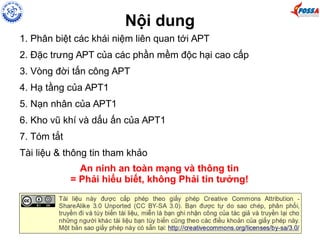 Nội dung 
1. Phân biệt các khái niệm liên quan tới APT 
2. Đặc trưng APT của các phần mềm độc hại cao cấp 
3. Vòng đời tấn công APT 
4. Hạ tầng của APT1 
5. Nạn nhân của APT1 
6. Kho vũ khí và dấu ấn của APT1 
7. Tóm tắt 
Tài liệu & thông tin tham khảo 
An ninh an toàn mạng và thông tin 
= Phải hiểu biết, không Phải tin tưởng! 
 