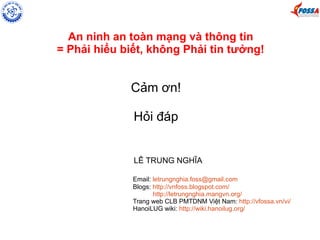 An ninh an toàn mạng và thông tin 
= Phải hiểu biết, không Phải tin tưởng! 
Cảm ơn! 
Hỏi đáp 
LÊ TRUNG NGHĨA 
Email: letrungnghia.foss@gmail.com 
Blogs: http://vnfoss.blogspot.com/ 
http://letrungnghia.mangvn.org/ 
Trang web CLB PMTDNM Việt Nam: http://vfossa.vn/vi/ 
HanoiLUG wiki: http://wiki.hanoilug.org/ 
