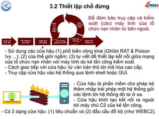 3.2 Thiết lập chỗ đứng 
Để đảm bảo truy cập và kiểm 
soát (các) máy tính của tổ 
chức nạn nhân từ bên ngoài. 
- Sử dụng các cửa hậu (1) phổ biến công khai (Gh0st RAT & Poison 
Ivy ...); (2) của thế giới ngầm; (3) tự viết để thiết lập kết nối giữa mạng 
của tổ chức nạn nhân với máy tính do kẻ tấn công kiểm soát. 
- Cách giao tiếp với cửa hậu: từ văn bản thô tới mã hóa cao cấp. 
- Truy cập cửa hậu vào hệ thống qua lệnh shell hoặc GUI. 
- Cửa hậu là phần mềm cho phép kẻ 
thâm nhập trái phép một hệ thống gửi 
các lệnh tới hệ thống đó từ ở xa. 
- Cửa hậu khởi tạo kết nối ra ngoài 
tới máy chủ C2 của kẻ tấn công. 
- Có 2 dạng cửa hậu: (1) tiêu chuẩn và (2) đầu cầu đổ bộ (như WEBC2). 
 