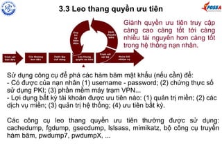 3.3 Leo thang quyền ưu tiên 
Giành quyền ưu tiên truy cập 
càng cao càng tốt tới càng 
nhiều tài nguyên hơn càng tốt 
trong hệ thống nạn nhân. 
Sử dụng công cụ để phá các hàm băm mật khẩu (nếu cần) để: 
- Có được của nạn nhân (1) username - password; (2) chứng thực số 
sử dụng PKI; (3) phần mềm máy trạm VPN... 
- Lợi dụng bất kỳ tài khoản được ưu tiên nào: (1) quản trị miền; (2) các 
dịch vụ miền; (3) quản trị hệ thống; (4) ưu tiên bất kỳ. 
Các công cụ leo thang quyền ưu tiên thường được sử dụng: 
cachedump, fgdump, gsecdump, lslsass, mimikatz, bộ công cụ truyền 
hàm băm, pwdump7, pwdumpX, ... 
 