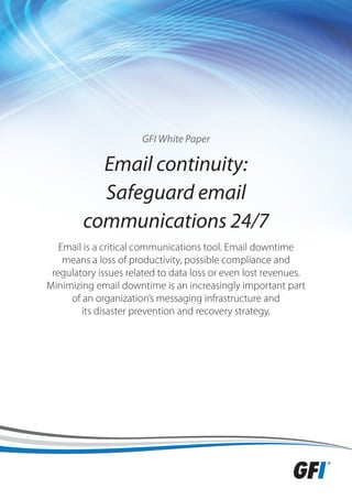 GFI White Paper

          Email continuity:
          Safeguard email
        communications 24/7
   Email is a critical communications tool. Email downtime
    means a loss of productivity, possible compliance and
 regulatory issues related to data loss or even lost revenues.
Minimizing email downtime is an increasingly important part
     of an organization’s messaging infrastructure and
        its disaster prevention and recovery strategy.
 