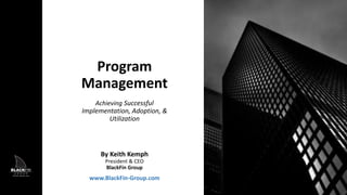 Program
Management
Achieving Successful
Implementation, Adoption, &
Utilization
By Keith Kemph
President & CEO
BlackFin Group
www.BlackFin-Group.com
 