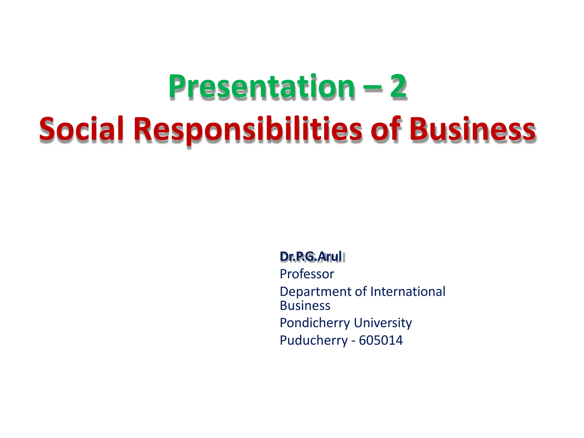Presentation – 2
Social Responsibilities of Business
Dr.P.G.Arul
Professor
Department of International
Business
Pondicherry University
Puducherry - 605014
 