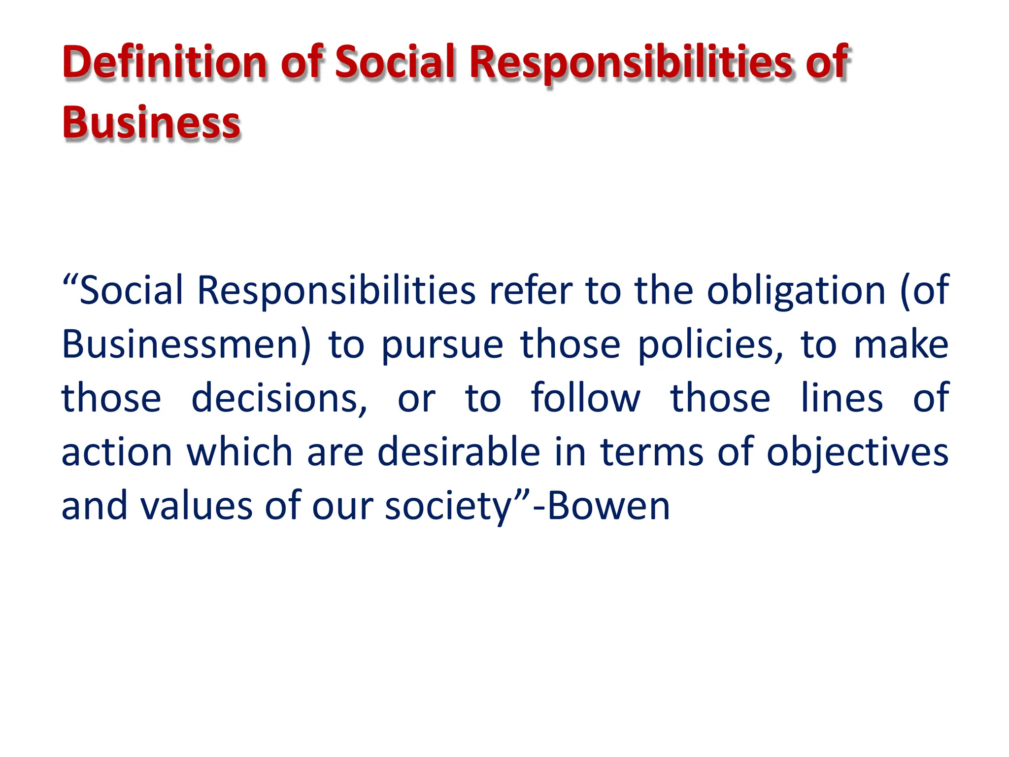 Definition of Social Responsibilities of
Business
“Social Responsibilities refer to the obligation (of
Businessmen) to pursue those policies, to make
those decisions, or to follow those lines of
action which are desirable in terms of objectives
and values of our society”-Bowen
 