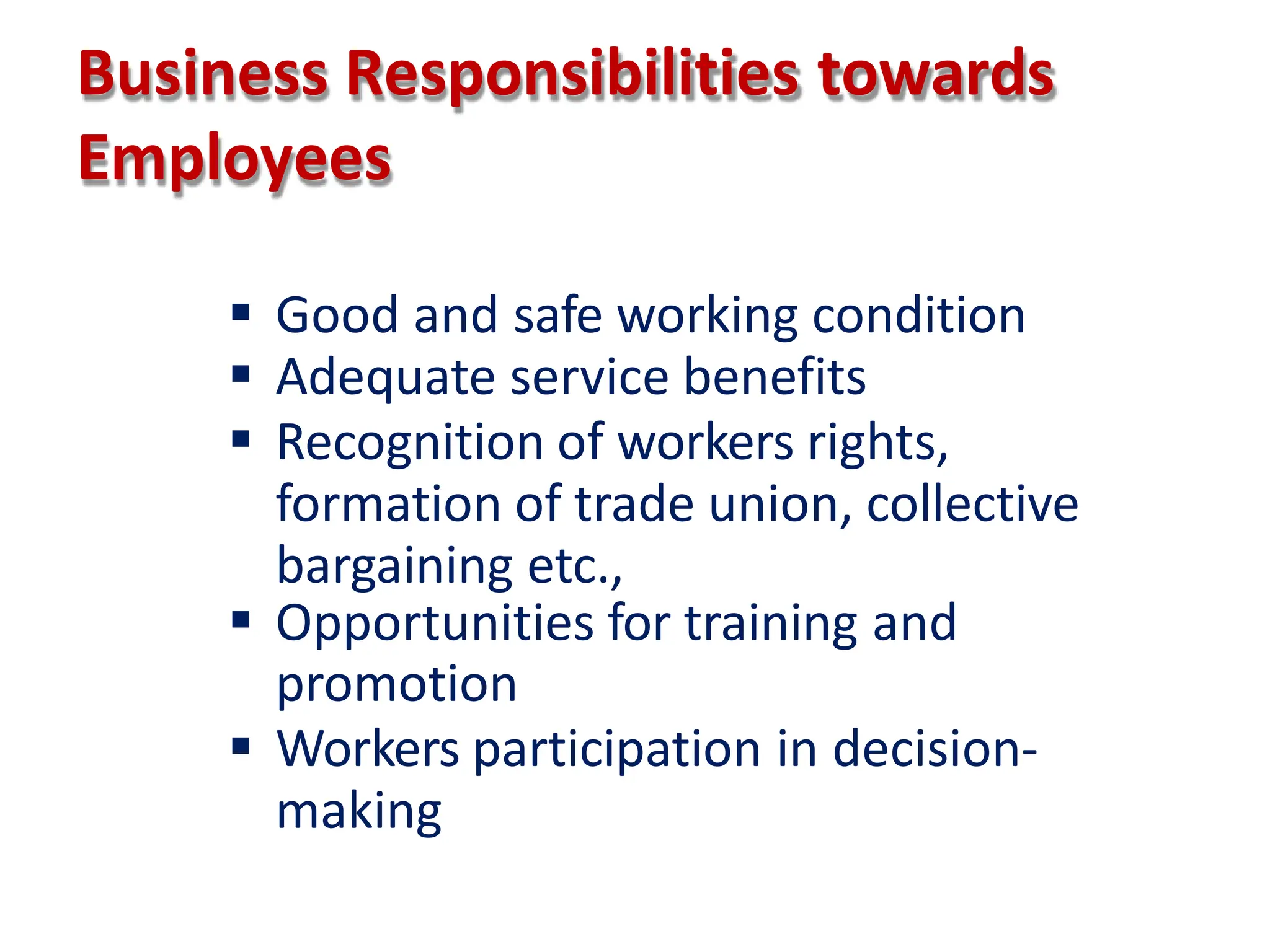 Business Responsibilities towards
Employees
 Good and safe working condition
 Adequate service benefits
 Recognition of workers rights,
formation of trade union, collective
bargaining etc.,
 Opportunities for training and
promotion
 Workers participation in decision-
making
 