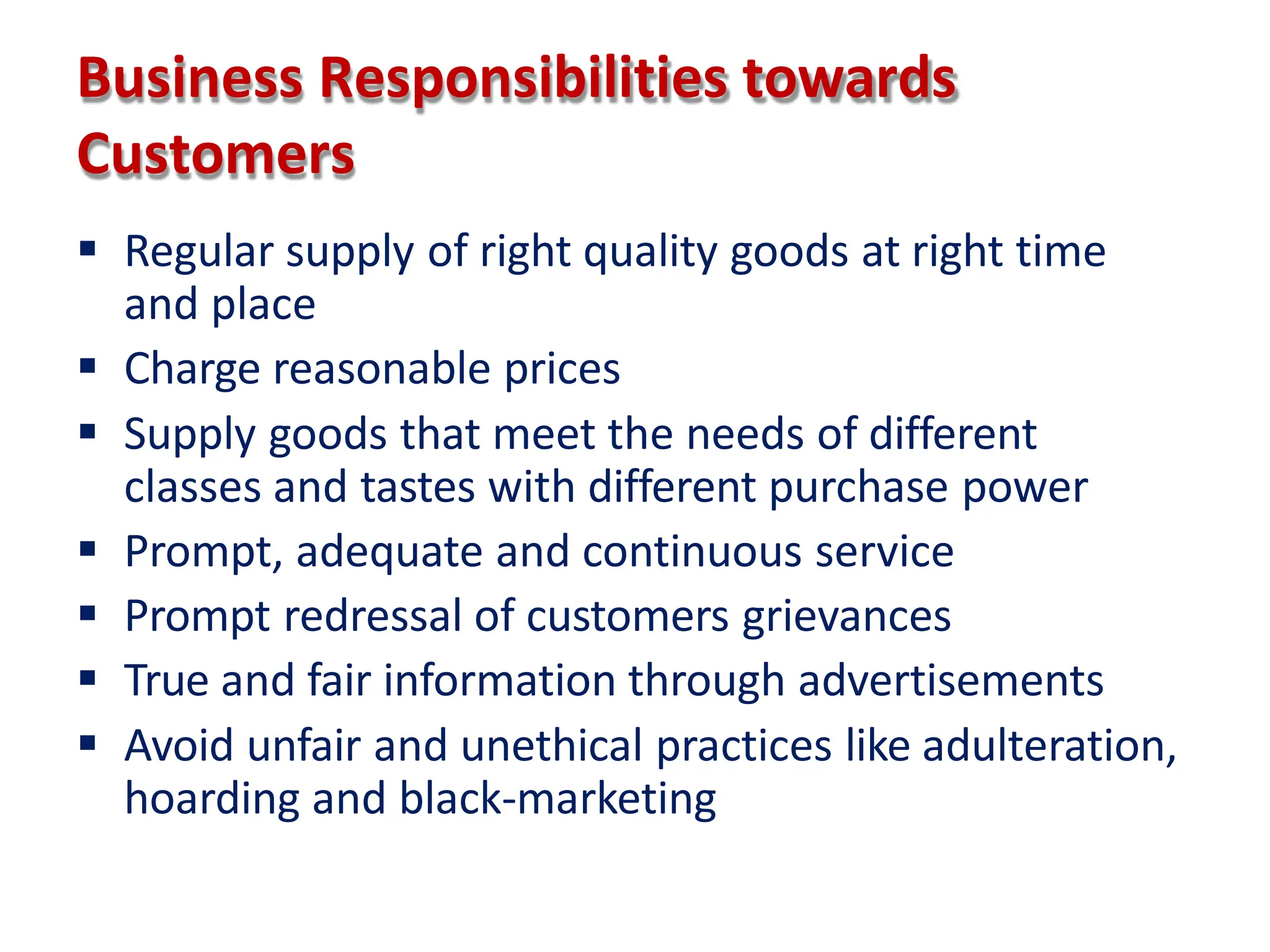 Business Responsibilities towards
Customers
 Regular supply of right quality goods at right time
and place
 Charge reasonable prices
 Supply goods that meet the needs of different
classes and tastes with different purchase power
 Prompt, adequate and continuous service
 Prompt redressal of customers grievances
 True and fair information through advertisements
 Avoid unfair and unethical practices like adulteration,
hoarding and black-marketing
 
