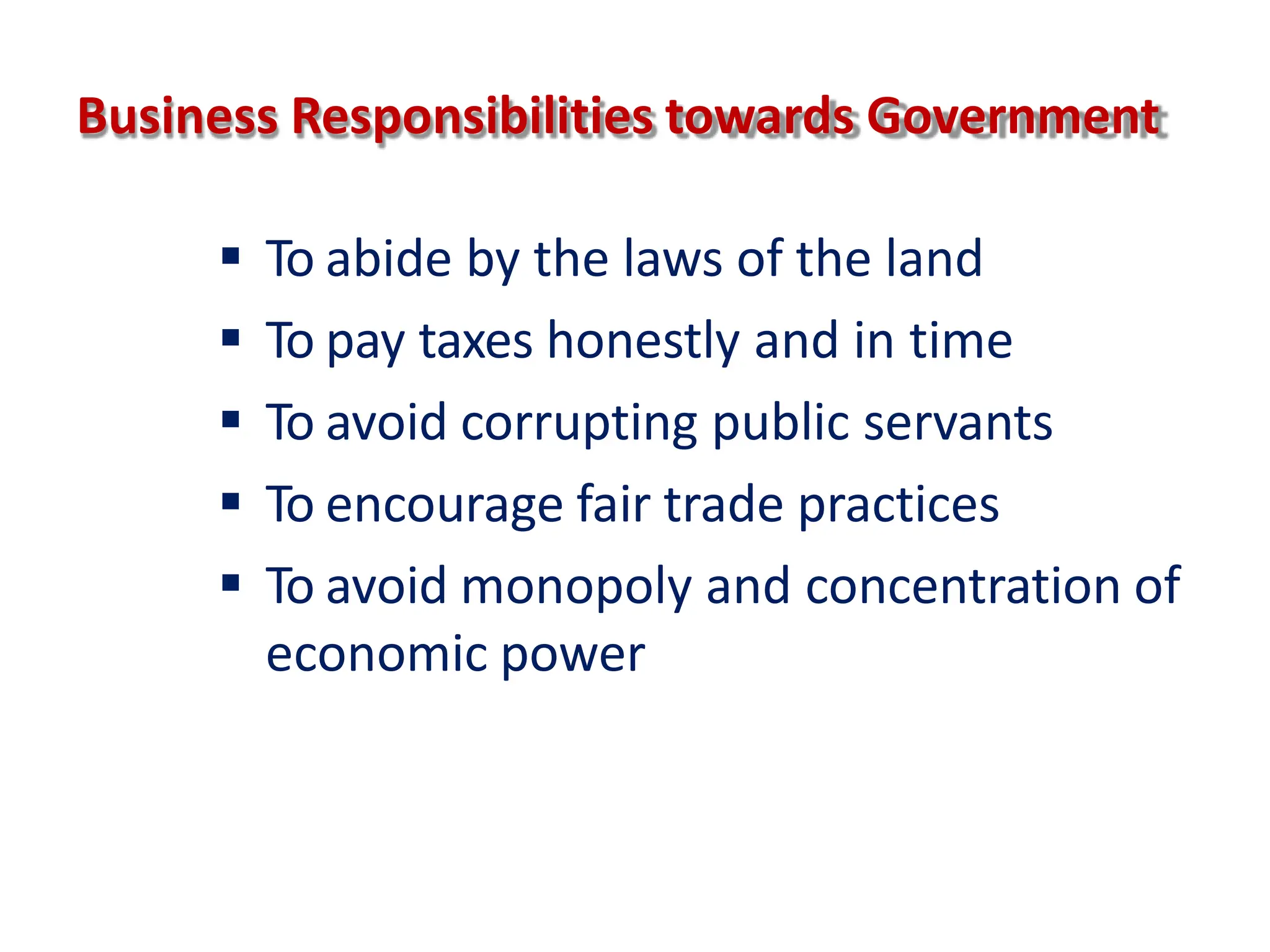 Business Responsibilities towards Government
 To abide by the laws of the land
 To pay taxes honestly and in time
 To avoid corrupting public servants
 To encourage fair trade practices
 To avoid monopoly and concentration of
economic power
 