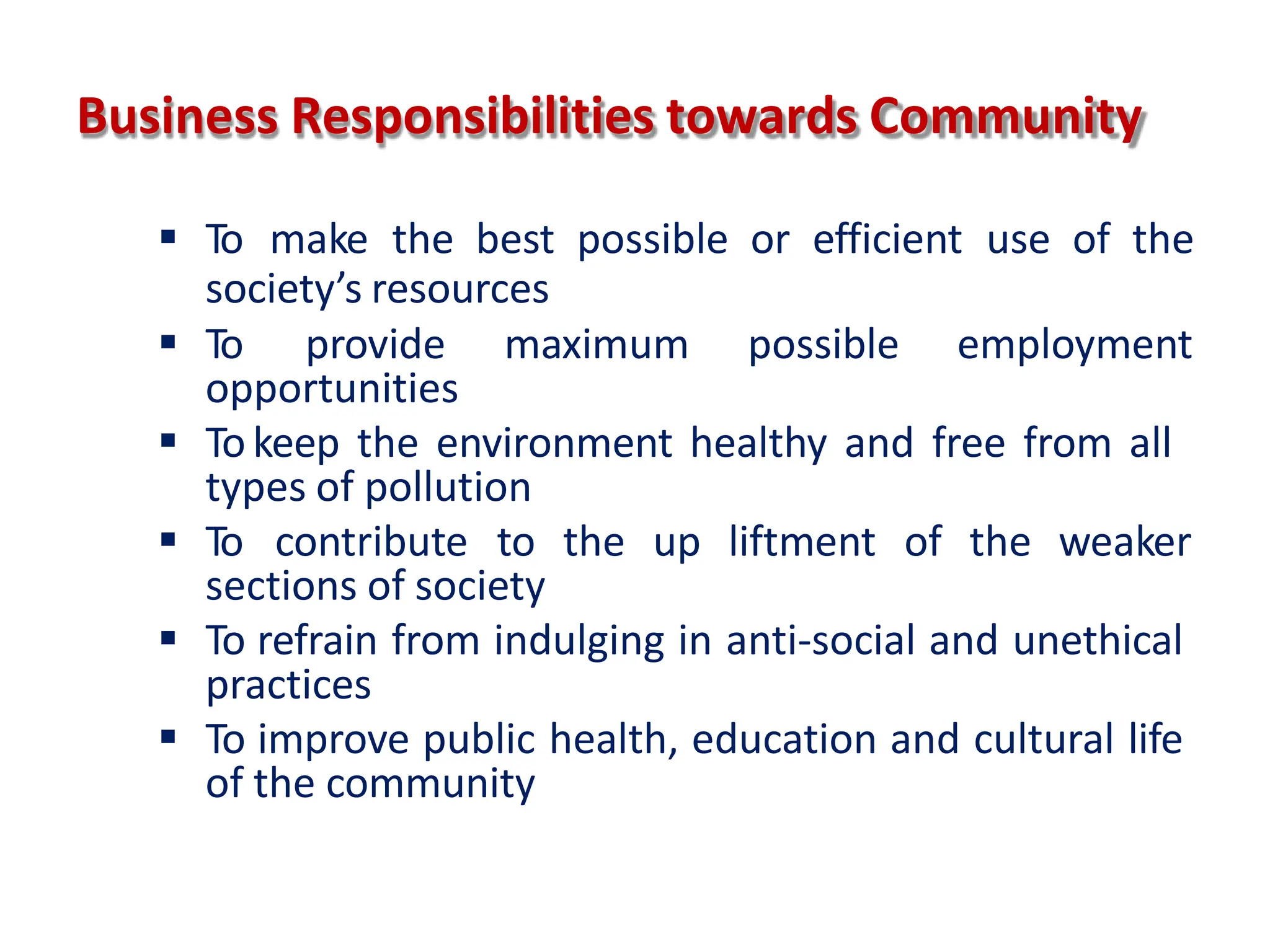 Business Responsibilities towards Community
 To make the best possible or efficient use of the
society’s resources
 To provide maximum possible employment
opportunities
 To keep the environment healthy and free from all
types of pollution
 To contribute to the up liftment of the weaker
sections of society
 To refrain from indulging in anti-social and unethical
practices
 To improve public health, education and cultural life
of the community
 