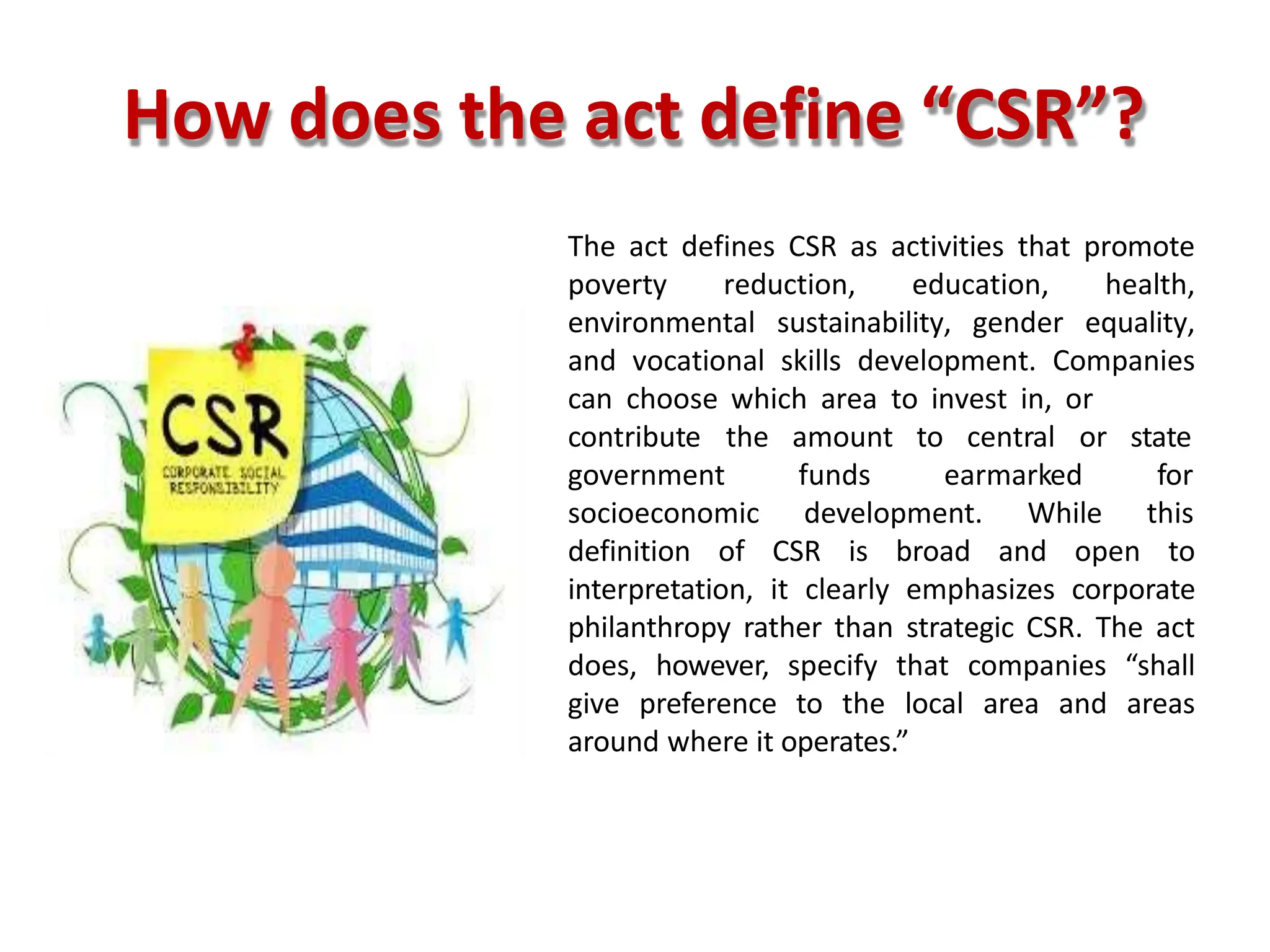 How does the act define “CSR”?
The act defines CSR as activities that promote
poverty reduction, education, health,
environmental sustainability, gender equality,
and vocational skills development. Companies
can choose which area to invest in, or
amount to central or
funds earmarked
contribute the
government
socioeconomic development. While
state
for
this
definition of CSR is broad and open to
interpretation, it clearly emphasizes corporate
philanthropy rather than strategic CSR. The act
does, however, specify that companies “shall
give preference to the local area and areas
around where it operates.”
 