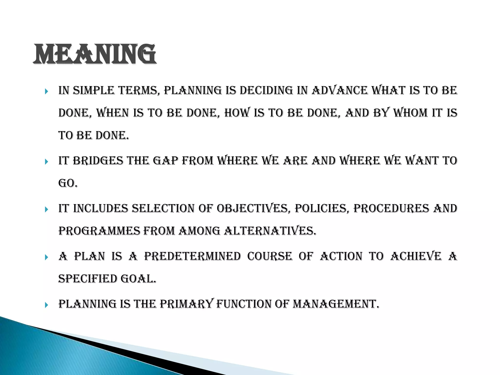Meaning
 In simple terms, Planning is deciding in advance what is to be
done, when is to be done, how is to be done, and by whom it is
to be done.
 It bridges the gap from where we are and where we want to
go.
 It includes selection of objectives, policies, procedures and
programmes from among alternatives.
 A plan is a predetermined course of action to achieve a
specified goal.
 Planning is the primary function of management.
 