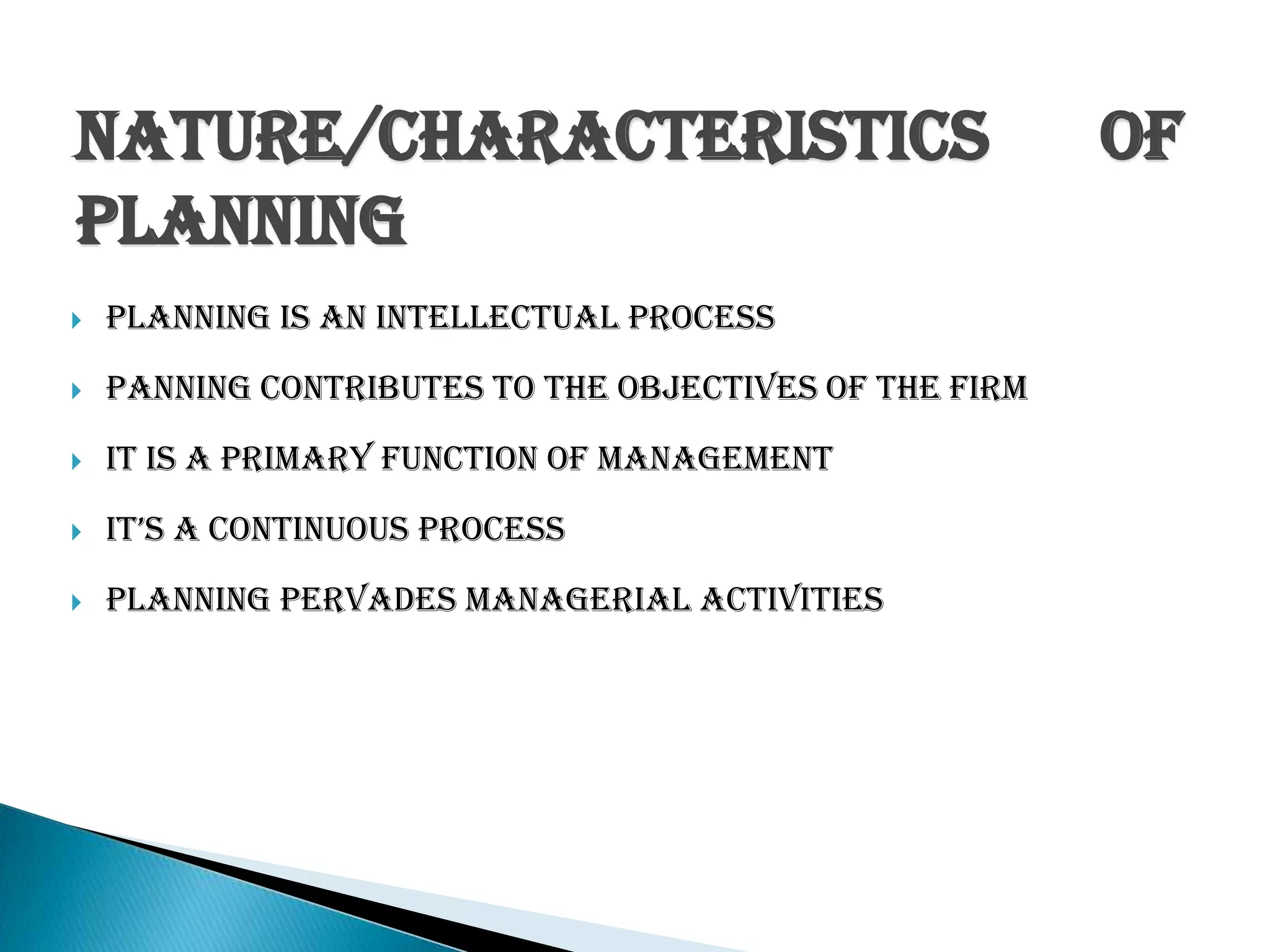 Nature/Characteristics of
Planning
 Planning is an intellectual Process
 Panning Contributes to the objectives of the firm
 It is a primary function of management
 It’s a continuous process
 Planning pervades Managerial activities
 