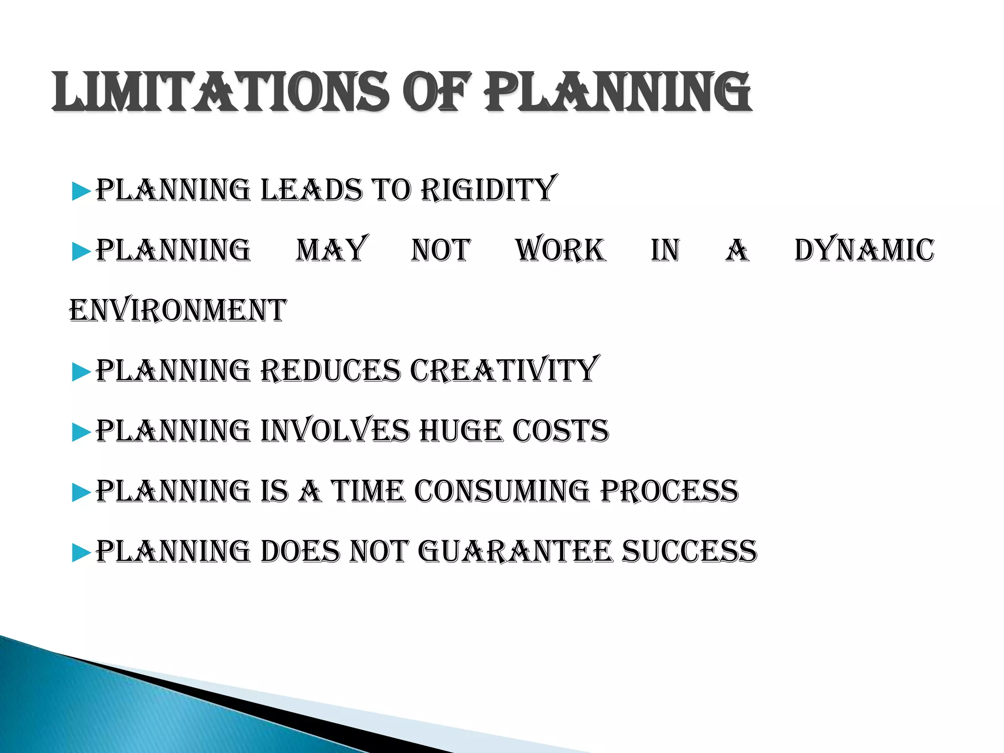 Limitations of Planning
▶Planning leads to rigidity
▶Planning may not work in a dynamic
environment
▶Planning reduces creativity
▶Planning involves huge costs
▶Planning is a time consuming process
▶Planning does not guarantee success
 