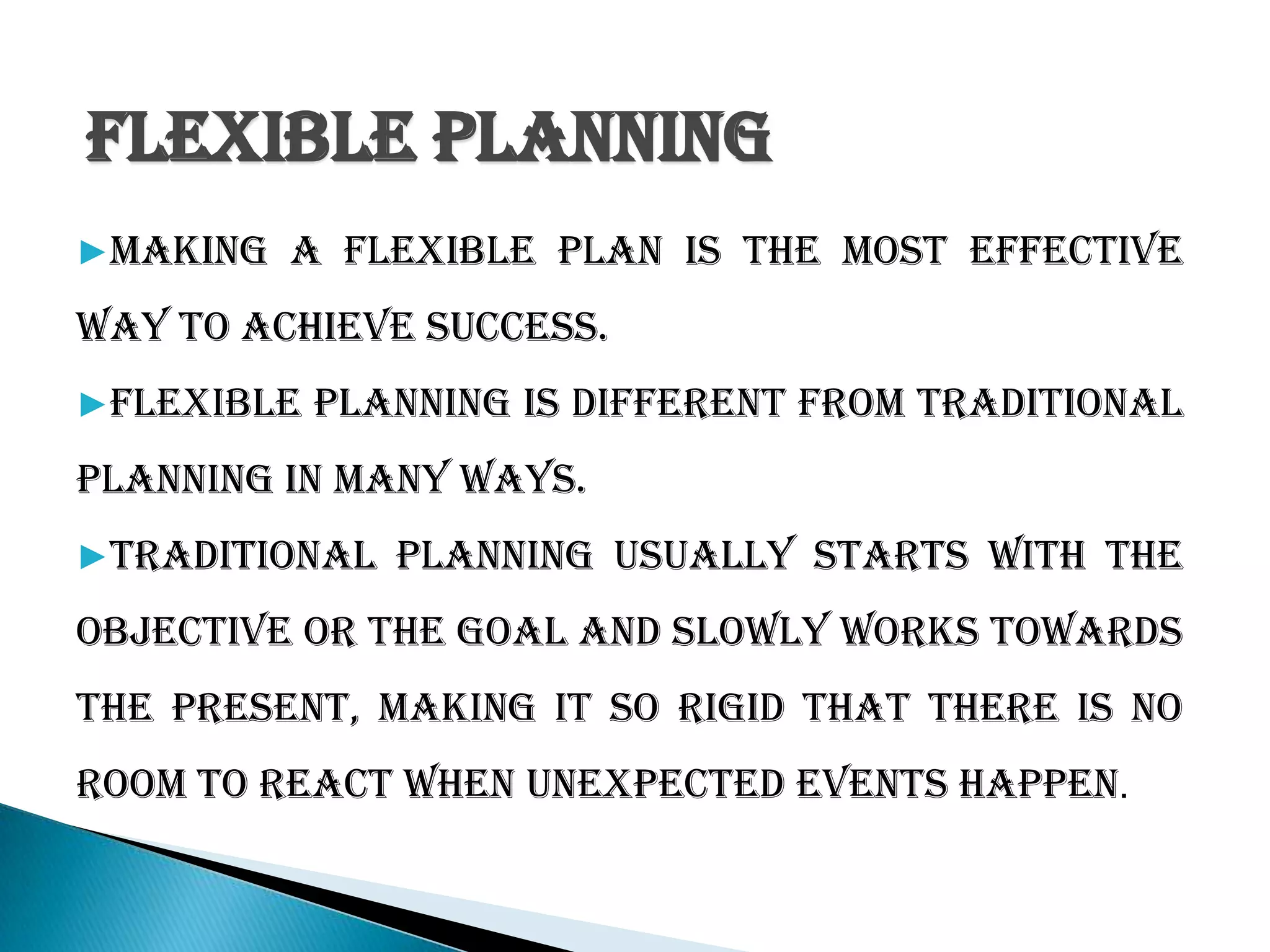 Flexible Planning
▶Making a flexible plan is the most effective
way to achieve success.
▶Flexible planning is different from traditional
planning in many ways.
▶Traditional planning usually starts with the
objective or the goal and slowly works towards
the present, making it so rigid that there is no
room to react when unexpected events happen.
 