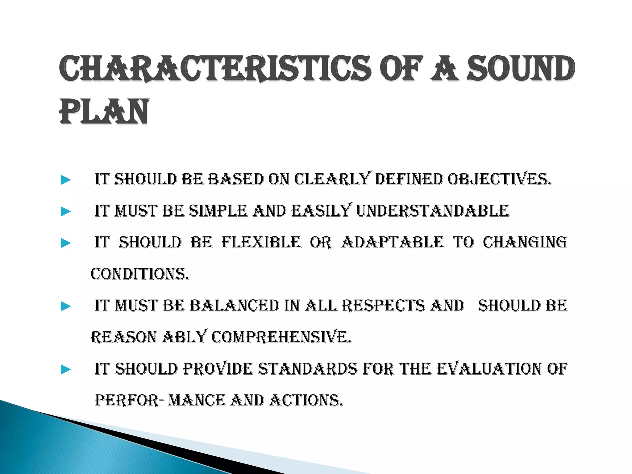 CHARACTERISTICS OF A SOUND
PLAN
▶ It should be based on clearly defined objectives.
▶ It must be simple and easily understandable
▶ It should be flexible or adaptable to changing
conditions.
▶ It must be balanced in all respects and should be
reason ably comprehensive.
▶ It should provide standards for the evaluation of
perfor-mance and actions.
 