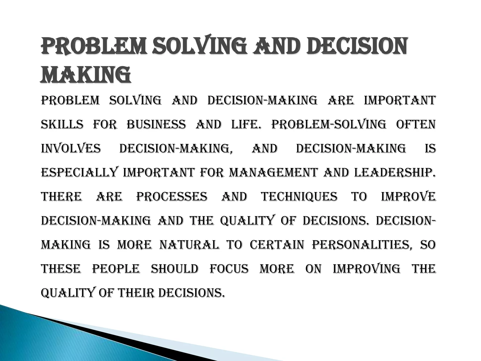 Problem Solving And Decision
Making
Problem solving and decision-making are important
skills for business and life. Problem-solving often
involves decision-making, and decision-making is
especially important for management and leadership.
There are processes and techniques to improve
decision-making and the quality of decisions. Decision-
making is more natural to certain personalities, so
these people should focus more on improving the
quality of their decisions.
 