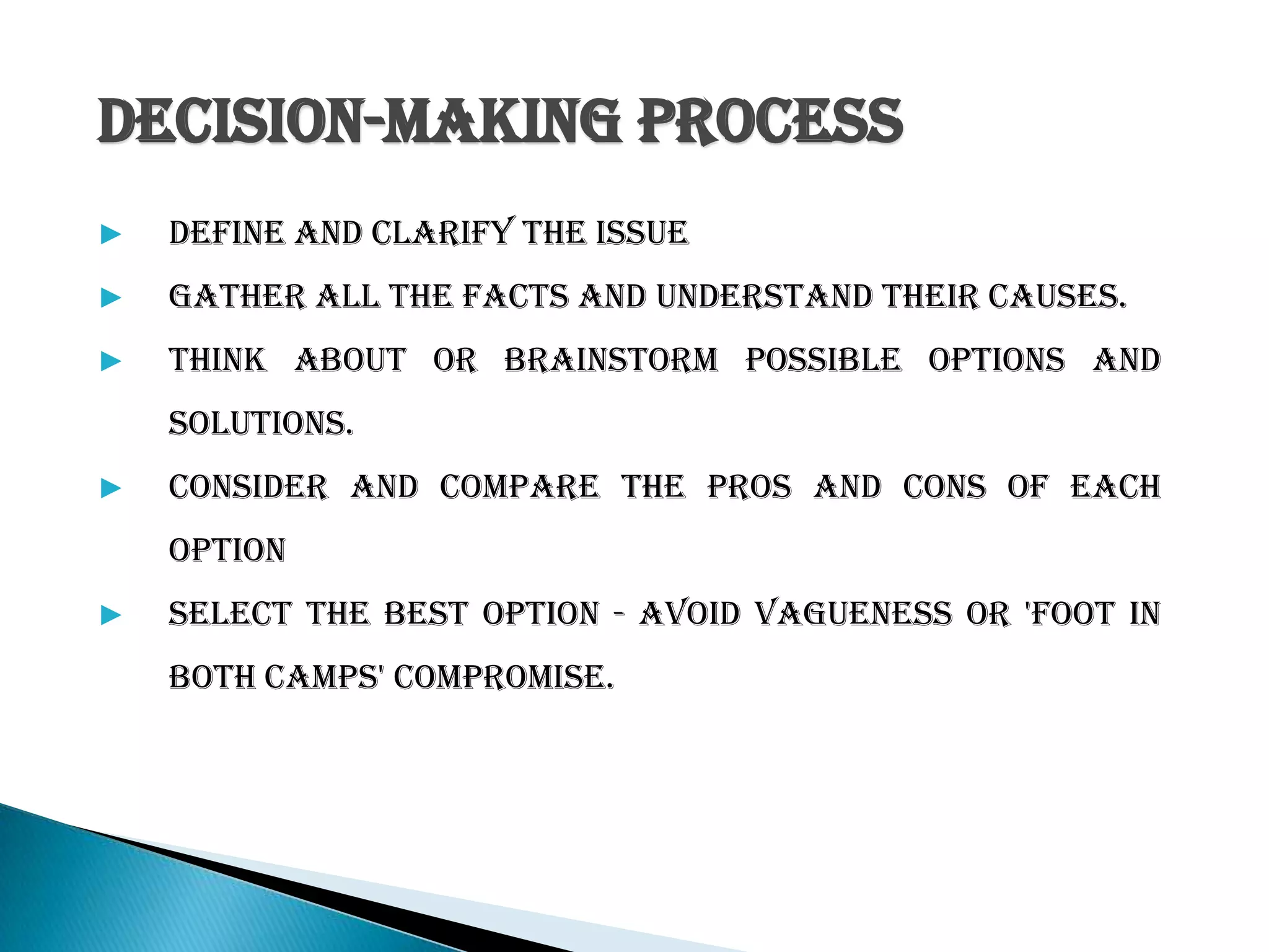 decision-making process
▶ Define and clarify the issue
▶ Gather all the facts and understand their causes.
▶ Think about or brainstorm possible options and
solutions.
▶ Consider and compare the pros and cons of each
option
▶ Select the best option - avoid vagueness or 'foot in
both camps' compromise.
 