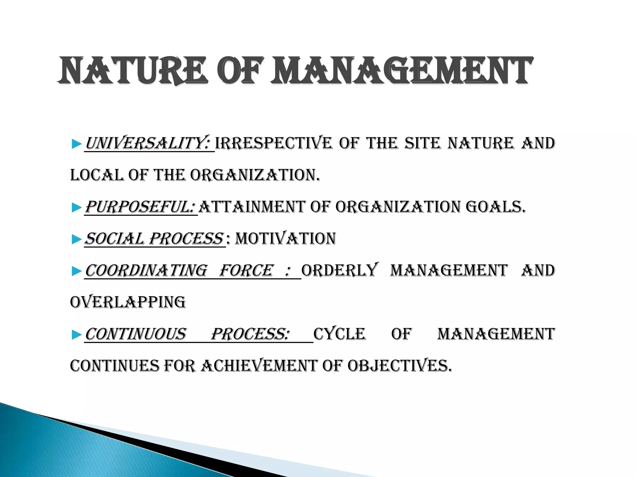 Nature of Management
▶Universality: Irrespective of the site nature and
local of the organization.
▶Purposeful: attainment of organization goals.
▶Social process : motivation
▶Coordinating force : orderly management and
overlapping
▶Continuous process: cycle of management
continues for achievement of objectives.
 