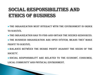Social Responsibilities and
ethics of business
▶The organization must interact with the environment in order
to survive.
▶The organization has to find and obtain the needed resources.
▶The business organization are open system, means they make
profit to survive.
▶Balance between the desire profit against the needs of the
society.
▶Social responsibility are related to the economy, consumer,
local community and physical environment.
 