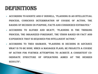 Definitions
 According to Koontz and O' Donnell, "Planning is an intellectual
process, conscious determination of course of action, the
basing of decision on purpose, facts and considered estimates.“
 According to Alford and Beatt, "Planning is the thinking
process, the organized foresight, the vision based on fact and
experience that is required for intelligent action."
 According to Theo Haimann, "Planning is deciding in advance
what is to be done. When a manager plans, he projects a course
of action for further attempting to achieve a consistent co-
ordinate structure of operations aimed at the desired
results”.
 