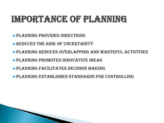 Importance of Planning
▶Planning provides directions
▶Reduces the risk of uncertainty
▶Planning reduces overlapping and wasteful activities
▶Planning promotes innovative ideas
▶Planning facilitates decision making
▶Planning establishes standards for controlling
 