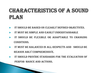 CHARACTERISTICS OF A SOUND
PLAN
▶ It should be based on clearly defined objectives.
▶ It must be simple and easily understandable
▶ It should be flexible or adaptable to changing
conditions.
▶ It must be balanced in all respects and should be
reason ably comprehensive.
▶ It should provide standards for the evaluation of
perfor-mance and actions.
 