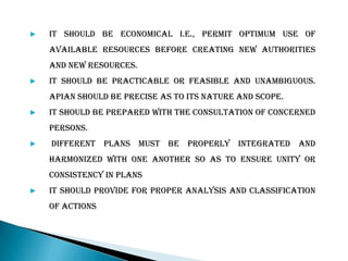 ▶ It should be economical i.e., permit optimum use of
available resources before creating new authorities
and new resources.
▶ It should be practicable or feasible and unambiguous.
Apian should be precise as to its nature and scope.
▶ It should be prepared with the consultation of concerned
persons.
▶ Different plans must be properly integrated and
harmonized with one another so as to ensure unity or
consistency in plans
▶ It should provide for proper analysis and classification
of actions
 