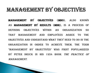 Management by Objectives
Management by objectives (MBO), also known
as management by results (MBR), is a process of
defining objectives within an organization so
that management and employees agree to the
objectives and understand what they need to do in the
organization in order to achieve them. The term
"management by objectives" was first popularized
by Peter Druck in his 1954 book The Practice of
Management.
 